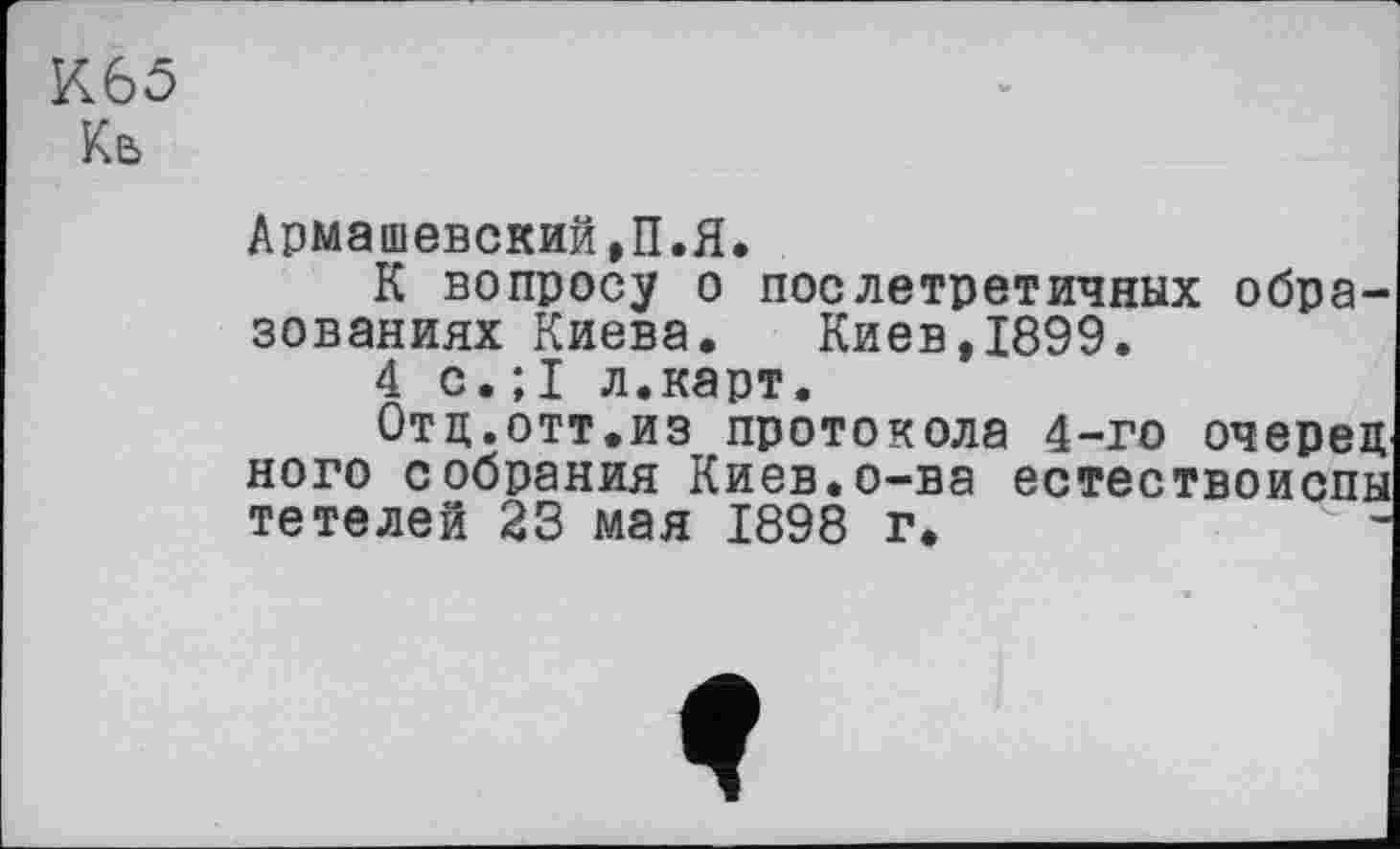 ﻿К65
Ке>
Армашевский,П.Я.
К вопросу о послетретичных образованиях Киева. Киев ,1899.
4 с.;I л.карт.
Отд.отт.из протокола 4-го очерец ного собрания Киев.о-ва естествоиспы тетелей 23 мая 1898 г.